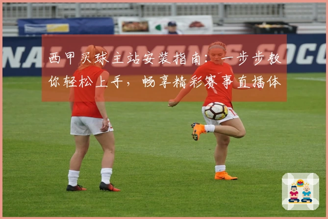 西甲买球主站安装指南：一步步教你轻松上手，畅享精彩赛事直播体验