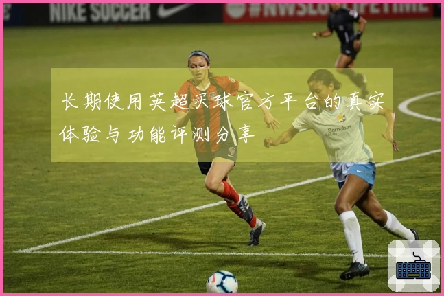 长期使用英超买球官方平台的真实体验与功能评测分享